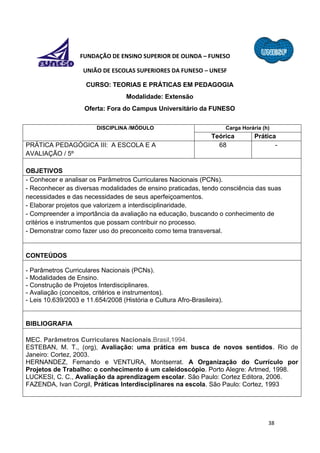 38
FUNDAÇÃO DE ENSINO SUPERIOR DE OLINDA – FUNESO
UNIÃO DE ESCOLAS SUPERIORES DA FUNESO – UNESF
CURSO: TEORIAS E PRÁTICAS EM PEDAGOGIA
Modalidade: Extensão
Oferta: Fora do Campus Universitário da FUNESO
DISCIPLINA /MÓDULO Carga Horária (h)
Teórica Prática
PRÁTICA PEDAGÓGICA III: A ESCOLA E A
AVALIAÇÃO / 5º
68 -
OBJETIVOS
- Conhecer e analisar os Parâmetros Curriculares Nacionais (PCNs).
- Reconhecer as diversas modalidades de ensino praticadas, tendo consciência das suas
necessidades e das necessidades de seus aperfeiçoamentos.
- Elaborar projetos que valorizem a interdisciplinaridade.
- Compreender a importância da avaliação na educação, buscando o conhecimento de
critérios e instrumentos que possam contribuir no processo.
- Demonstrar como fazer uso do preconceito como tema transversal.
CONTEÚDOS
- Parâmetros Curriculares Nacionais (PCNs).
- Modalidades de Ensino.
- Construção de Projetos Interdisciplinares.
- Avaliação (conceitos, critérios e instrumentos).
- Leis 10.639/2003 e 11.654/2008 (História e Cultura Afro-Brasileira).
BIBLIOGRAFIA
MEC. Parâmetros Curriculares Nacionais.Brasil,1994.
ESTEBAN, M. T., (org), Avaliação: uma prática em busca de novos sentidos. Rio de
Janeiro: Cortez, 2003.
HERNANDEZ, Fernando e VENTURA, Montserrat. A Organização do Currículo por
Projetos de Trabalho: o conhecimento é um caleidoscópio. Porto Alegre: Artmed, 1998.
LUCKESI, C. C., Avaliação da aprendizagem escolar. São Paulo: Cortez Editora, 2006.
FAZENDA, Ivan Corgil, Práticas Interdisciplinares na escola. São Paulo: Cortez, 1993
 