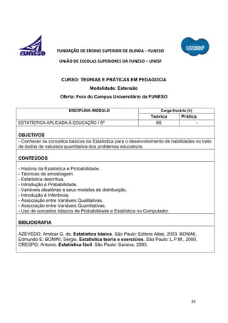 39
FUNDAÇÃO DE ENSINO SUPERIOR DE OLINDA – FUNESO
UNIÃO DE ESCOLAS SUPERIORES DA FUNESO – UNESF
CURSO: TEORIAS E PRÁTICAS EM PEDAGOCIA
Modalidade: Extensão
Oferta: Fora do Campus Universitário da FUNESO
DISCIPLINA /MÓDULO Carga Horária (h)
Teórica Prática
ESTATÍSTICA APLICADA À EDUCAÇÃO / 6º 60 -
OBJETIVOS
- Conhecer os conceitos básicos da Estatística para o desenvolvimento de habilidades no trato
de dados de natureza quantitativa dos problemas educativos.
CONTEÚDOS
- História da Estatística e Probabilidade.
- Técnicas de amostragem.
- Estatística descritiva.
- Introdução à Probabilidade.
- Variáveis aleatórias e seus modelos de distribuição.
- Introdução à Inferência.
- Associação entre Variáveis Qualitativas.
- Associação entre Variáveis Quantitativas.
- Uso de conceitos básicos de Probabilidade e Estatística no Computador.
BIBLIOGRAFIA
AZEVEDO, Amilcar G. de. Estatística básica. São Paulo: Editora Atlas, 2003. BONINI,
Edmundo E; BONINI, Sérgio. Estatística teoria e exercícios. São Paulo: L.P.M., 2000.
CRESPO, Antonio. Estatística fácil. São Paulo: Saraiva, 2003.
 
