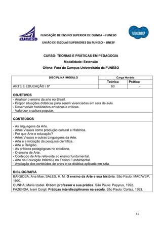 41
FUNDAÇÃO DE ENSINO SUPERIOR DE OLINDA – FUNESO
UNIÃO DE ESCOLAS SUPERIORES DA FUNESO – UNESF
CURSO: TEORIAS E PRÁTICAS EM PEDAGOGIA
Modalidade: Extensão
Oferta: Fora do Campus Universitário da FUNESO
DISCIPLINA /MÓDULO Carga Horária
Teórica Prática
ARTE E EDUCAÇÃO / 6º 60 -
OBJETIVOS
- Analisar o ensino da arte no Brasil.
- Propor situações didáticas para serem vivenciadas em sala de aula.
- Desenvolver habilidades artísticas e críticas.
- Valorizar a cultura popular.
CONTEÚDOS
- As linguagens da Arte.
- Artes Visuais como produção cultural e Histórica.
- Por que Arte e educação?
- Artes Visuais e outras Linguagens da Arte.
- Arte e a iniciação da pesquisa científica.
- Arte e Religião.
- As práticas pedagógicas no cotidiano.
- O ensino de Arte.
- Conteúdo de Arte referente ao ensino fundamental.
- Arte na Educação Infantil e no Ensino Fundamental.
- Avaliação dos conteúdos de artes e da didática aplicada em sala.
BIBLIOGRAFIA
BARBOSA, Ana Mae; SALES, H. M. O ensino da Arte e sua história. São Paulo: MAC/WSP,
1990.
CUNHA, Maria Izabel. O bom professor e sua prática. São Paulo: Papyrus, 1992.
FAZENDA, Ivani Corgil. Práticas interdisciplinares na escola. São Paulo: Cortez, 1993.
 