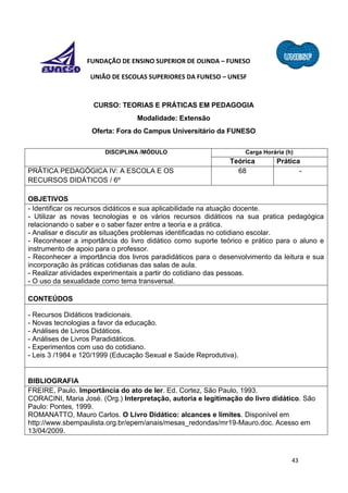 43
FUNDAÇÃO DE ENSINO SUPERIOR DE OLINDA – FUNESO
UNIÃO DE ESCOLAS SUPERIORES DA FUNESO – UNESF
CURSO: TEORIAS E PRÁTICAS EM PEDAGOGIA
Modalidade: Extensão
Oferta: Fora do Campus Universitário da FUNESO
DISCIPLINA /MÓDULO Carga Horária (h)
Teórica Prática
PRÁTICA PEDAGÓGICA IV: A ESCOLA E OS
RECURSOS DIDÁTICOS / 6º
68 -
OBJETIVOS
- Identificar os recursos didáticos e sua aplicabilidade na atuação docente.
- Utilizar as novas tecnologias e os vários recursos didáticos na sua pratica pedagógica
relacionando o saber e o saber fazer entre a teoria e a prática.
- Analisar e discutir as situações problemas identificadas no cotidiano escolar.
- Reconhecer a importância do livro didático como suporte teórico e prático para o aluno e
instrumento de apoio para o professor.
- Reconhecer a importância dos livros paradidáticos para o desenvolvimento da leitura e sua
incorporação às práticas cotidianas das salas de aula.
- Realizar atividades experimentais a partir do cotidiano das pessoas.
- O uso da sexualidade como tema transversal.
CONTEÚDOS
- Recursos Didáticos tradicionais.
- Novas tecnologias a favor da educação.
- Análises de Livros Didáticos.
- Análises de Livros Paradidáticos.
- Experimentos com uso do cotidiano.
- Leis 3 /1984 e 120/1999 (Educação Sexual e Saúde Reprodutiva).
BIBLIOGRAFIA
FREIRE, Paulo. Importância do ato de ler. Ed. Cortez, São Paulo, 1993.
CORACINI, Maria José. (Org.) Interpretação, autoria e legitimação do livro didático. São
Paulo: Pontes, 1999.
ROMANATTO, Mauro Carlos. O Livro Didático: alcances e limites. Disponível em
http://www.sbempaulista.org.br/epem/anais/mesas_redondas/mr19-Mauro.doc. Acesso em
13/04/2009.
 