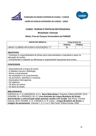 46
FUNDAÇÃO DE ENSINO SUPERIOR DE OLINDA – FUNESO
UNIÃO DE ESCOLAS SUPERIORES DA FUNESO – UNESF
CURSO: TEORIAS E PRÁTICAS EM PEDAGOGIA
Modalidade: Extensão
Oferta: Fora do Campus Universitário da FUNESO
DISCIPLINA /MÓDULO Carga Horária (h)
Teórica Prática
LIBRAS II (LIBRAS APLICADA À EDUCAÇÃO) / 7º 30 -
OBJETIVOS
- Conhecer a Língua Brasileira de Sinais para instrumentalizar o estudante a atuar na
educação de surdos.
- Compreender e respeitar as diferenças e singularidade linguísticas dos surdos.
CONTEÚDOS
- Desmistificando a língua de sinais.
- O alfabeto manual x datilologia.
- Nome e sinal pessoal.
- As saudações e os cumprimentos.
- Os pronomes, advérbios e numerais.
- Expressões interrogativas.
- Os adjetivos.
- Os tipos de verbos.
- Os tipos de frases.
BIBLIOGRAFIA
CAPOVILLA, F. C e MAURICIO, A.C.L. Novo Deit-Libras-2 Volumes. Editora EDUSP, 2013.
HONORA, M. e FRIZANCO, M.L.E. Livro Ilustrado de Língua Brasileira de Sinais:
desvendando a comunicação pelas pessoas usadas com surdez. São Paulo: Ciranda
Cultural, 2010. KOJIMA, C. K. e SEGALA, S. R. Libras – Língua Brasileira de Sinais: a
imagem do pensamento. Volumes 1, 2, 3, 4 e 5. São Paulo: Editora Escala, 2008.
 