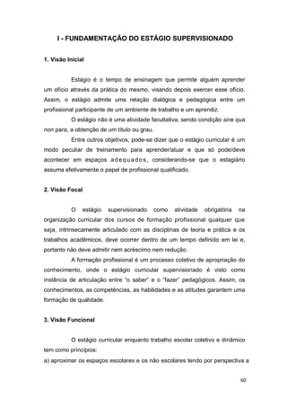 60
I - FUNDAMENTAÇÃO DO ESTÁGIO SUPERVISIONADO
1. Visão Inicial
Estágio é o tempo de ensinagem que permite alguém aprender
um ofício através da prática do mesmo, visando depois exercer esse ofício.
Assim, o estágio admite uma relação dialógica e pedagógica entre um
profissional participante de um ambiente de trabalho e um aprendiz.
O estágio não é uma atividade facultativa, sendo condição sine qua
non para, a obtenção de um título ou grau.
Entre outros objetivos, pode-se dizer que o estágio curricular é um
modo peculiar de treinamento para aprender/atuar e que só pode/deve
acontecer em espaços adequado s, considerando-se que o estagiário
assuma efetivamente o papel de profissional qualificado.
2. Visão Focal
O estágio supervisionado como atividade obrigatória na
organização curricular dos cursos de formação profissional qualquer que
seja, intrinsecamente articulado com as disciplinas de teoria e prática e os
trabalhos acadêmicos, deve ocorrer dentro de um tempo definido em lei e,
portanto não deve admitir nem acréscimo nem redução.
A formação profissional é um processo coletivo de apropriação do
conhecimento, onde o estágio curricular supervisionado é visto como
instância de articulação entre “o saber” e o “fazer” pedagógicos. Assim, os
conhecimentos, as competências, as habilidades e as atitudes garantem uma
formação de qualidade.
3. Visão Funcional
O estágio curricular enquanto trabalho escolar coletivo e dinâmico
tem como princípios:
a) aproximar os espaços escolares e os não escolares tendo por perspectiva a
 