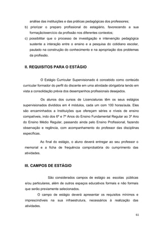 61
análise das instituições e das práticas pedagógicas dos professores;
b) priorizar o preparo profissional do estagiário, favorecendo a sua
formação/exercício da profissão nos diferentes contextos;
c) possibilitar que o processo de investigação e intervenção pedagógica
sustente a interação entre o ensino e a pesquisa do cotidiano escolar,
pautado na construção do conhecimento e na apropriação dos problemas
da profissão.
II. REQUISITOS PARA O ESTÁGIO
O Estágio Curricular Supervisionado é concebido como conteúdo
curricular formador do perfil do discente em uma atividade obrigatória tendo em
vista a consolidação prévia dos desempenhos profissionais desejados.
Os alunos dos cursos de Licenciaturas têm os seus estágios
supervisionados divididos em 4 módulos, cada um com 100 horas/aula. Eles
são encaminhados a Instituições que ofereçam séries e níveis de ensino
compatíveis, indo dos 6º e 7º Anos do Ensino Fundamental Regular ao 3º Ano
do Ensino Médio Regular, passando ainda pelo Ensino Profissional, fazendo
observação e regência, com acompanhamento do professor das disciplinas
específicas.
Ao final do estágio, o aluno deverá entregar ao seu professor o
memorial e a ficha de frequência comprobatória do cumprimento das
atividades.
III. CAMPOS DE ESTÁGIO
São considerados campos de estágio as escolas públicas
e/ou particulares, além de outros espaços educativos formais e não formais
que serão previamente selecionados.
O campo de estágio deverá apresentar os requisitos mínimos e
imprescindíveis na sua infraestrutura, necessários à realização das
atividades.
 