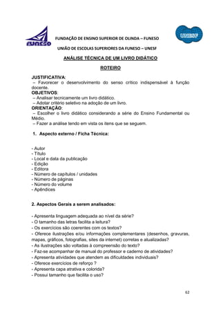 62
FUNDAÇÃO DE ENSINO SUPERIOR DE OLINDA – FUNESO
UNIÃO DE ESCOLAS SUPERIORES DA FUNESO – UNESF
ANÁLISE TÉCNICA DE UM LIVRO DIDÁTICO
ROTEIRO
JUSTIFICATIVA:
– Favorecer o desenvolvimento do senso crítico indispensável à função
docente.
OBJETIVOS:
– Analisar tecnicamente um livro didático.
– Adotar critério seletivo na adoção de um livro.
ORIENTAÇÃO:
– Escolher o livro didático considerando a série do Ensino Fundamental ou
Médio.
– Fazer a análise tendo em vista os itens que se seguem.
1. Aspecto externo / Ficha Técnica:
- Autor
- Título
- Local e data da publicação
- Edição
- Editora
- Número de capítulos / unidades
- Número de páginas
- Número do volume
- Apêndices
2. Aspectos Gerais a serem analisados:
- Apresenta linguagem adequada ao nível da série?
- O tamanho das letras facilita a leitura?
- Os exercícios são coerentes com os textos?
- Oferece ilustrações e/ou informações complementares (desenhos, gravuras,
mapas, gráficos, fotografias, sites da internet) corretas e atualizadas?
- As ilustrações são voltadas à compreensão do texto?
- Faz-se acompanhar de manual do professor e caderno de atividades?
- Apresenta atividades que atendem as dificuldades individuais?
- Oferece exercícios de reforço ?
- Apresenta capa atrativa e colorida?
- Possui tamanho que facilita o uso?
 