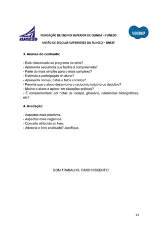 63
FUNDAÇÃO DE ENSINO SUPERIOR DE OLINDA – FUNESO
UNIÃO DE ESCOLAS SUPERIORES DA FUNESO – UNESF
3. Análise do conteúdo:
- Está relacionado ao programa da série?
- Apresenta sequência que facilita a compreensão?
- Parte do mais simples para o mais complexo?
- Estimula a participação do aluno?
- Apresenta nomes, datas e fatos corretos?
- Permite que o aluno desenvolva o raciocínio indutivo ou dedutivo?
- Motiva o aluno a aplicar em situações práticas?
- É complementado por notas de rodapé, glossário, referências bibliográficas,
etc?
4. Avaliação:
- Aspectos mais positivos.
- Aspectos mais negativos.
- Conceito atribuído ao livro.
- Adotaria o livro analisado? Justifique.
BOM TRABALHO, CARO DISCENTE!
 