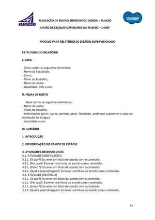 65
FUNDAÇÃO DE ENSINO SUPERIOR DE OLINDA – FUNESO
UNIÃO DE ESCOLAS SUPERIORES DA FUNESO – UNESF
MODELO PARA RELATÓRIO DE ESTÁGIO SUPERVISIONADO
ESTRUTURA DO RELATÓRIO
I. CAPA
Deve conter os seguintes elementos:
- Nome da Faculdade;
- Curso;
- Título do Trabalho;
- Nome do aluno;
- Localidade, mês e ano.
II. FOLHA DE ROSTO
Deve conter os seguintes elementos:
- Nome do aluno;
- Título do trabalho;
- Informações gerais (curso, período atual, faculdade, professor supervisor e data de
realização do estágio);
- Localidade e ano.
III. SUMÁRIO
1. INTRODUÇÃO
2. IDENTIFICAÇÃO DO CAMPO DE ESTÁGIO
3. ATIVIDADES DESENVOLVIDAS
3.1. ATIVIDADE (OBSERVAÇÃO)
3.1.1. (O que?) Escrever um título de acordo com o conteúdo.
3.1.2. (Por que?) Escrever um título de acordo com o conteúdo.
3.1.3. (Como?) Escrever um título de acordo com o conteúdo.
3.1.4. (Qual a aprendizagem?) Escrever um título de acordo com o conteúdo.
3.2. ATIVIDADE (REGÊNCIA)
3.2.1. (O que?) Escrever um título de acordo com o conteúdo.
3.2.2. (Por que?) Escrever um título de acordo com o conteúdo.
3.2.3. (Como?) Escrever um título de acordo com o conteúdo.
3.2.4. (Qual a aprendizagem?) Escrever um título de acordo com o conteúdo.
 