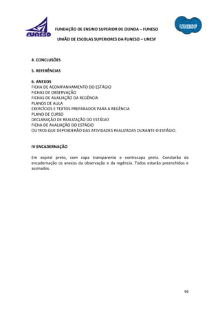 66
FUNDAÇÃO DE ENSINO SUPERIOR DE OLINDA – FUNESO
UNIÃO DE ESCOLAS SUPERIORES DA FUNESO – UNESF
4. CONCLUSÕES
5. REFERÊNCIAS
6. ANEXOS
FICHA DE ACOMPANHAMENTO DO ESTÁGIO
FICHAS DE OBSERVAÇÃO
FICHAS DE AVALIAÇÃO DA REGÊNCIA
PLANOS DE AULA
EXERCÍCIOS E TEXTOS PREPARADOS PARA A REGÊNCIA
PLANO DE CURSO
DECLARAÇÃO DE REALIZAÇÃO DO ESTÁGIO
FICHA DE AVALIAÇÃO DO ESTÁGIO
OUTROS QUE DEPENDERÃO DAS ATIVIDADES REALIZADAS DURANTE O ESTÁGIO.
IV ENCADERNAÇÃO
Em espiral preto, com capa transparente e contracapa preta. Constarão da
encadernação os anexos da observação e da regência. Todos estarão preenchidos e
assinados.
 