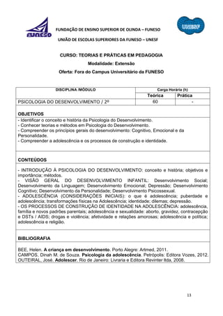 13
FUNDAÇÃO DE ENSINO SUPERIOR DE OLINDA – FUNESO
UNIÃO DE ESCOLAS SUPERIORES DA FUNESO – UNESF
CURSO: TEORIAS E PRÁTICAS EM PEDAGOGIA
Modalidade: Extensão
Oferta: Fora do Campus Universitário da FUNESO
DISCIPLINA /MÓDULO Carga Horária (h)
Teórica Prática
PSICOLOGIA DO DESENVOLVIMENTO / 2º 60 -
OBJETIVOS
- Identificar o conceito e história da Psicologia do Desenvolvimento.
- Conhecer teorias e métodos em Psicologia do Desenvolvimento.
- Compreender os princípios gerais do desenvolvimento: Cognitivo, Emocional e da
Personalidade.
- Compreender a adolescência e os processos de construção e identidade.
CONTEÚDOS
- INTRODUÇÃO À PSICOLOGIA DO DESENVOLVIMENTO: conceito e história; objetivos e
importância; métodos.
- VISÃO GERAL DO DESENVOLVIMENTO INFANTIL: Desenvolvimento Social;
Desenvolvimento da Linguagem; Desenvolvimento Emocional; Depressão; Desenvolvimento
Cognitivo; Desenvolvimento da Personalidade; Desenvolvimento Psicossexual.
- ADOLESCÊNCIA (CONSIDERAÇÕES INICIAIS): o que é adolescência; puberdade e
adolescência; transformações físicas na Adolescência; identidade; dilemas; depressão.
- OS PROCESSOS DE CONSTRUÇÃO DE IDENTIDADE NA ADOLESCÊNCIA: adolescência,
família e novos padrões parentais; adolescência e sexualidade: aborto, gravidez, contracepção
e DSTs / AIDS; drogas e violência; afetividade e relações amorosas; adolescência e política;
adolescência e religião.
BIBLIOGRAFIA
BEE, Helen. A criança em desenvolvimento. Porto Alegre: Artmed, 2011.
CAMPOS, Dinah M. de Souza. Psicologia da adolescência. Petrópolis: Editora Vozes, 2012.
OUTEIRAL, José. Adolescer. Rio de Janeiro: Livraria e Editora Revinter ltda, 2008.
 