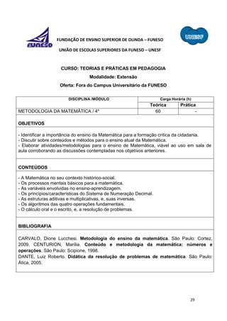 29
FUNDAÇÃO DE ENSINO SUPERIOR DE OLINDA – FUNESO
UNIÃO DE ESCOLAS SUPERIORES DA FUNESO – UNESF
CURSO: TEORIAS E PRÁTICAS EM PEDAGOGIA
Modalidade: Extensão
Oferta: Fora do Campus Universitário da FUNESO
DISCIPLINA /MÓDULO Carga Horária (h)
Teórica Prática
METODOLOGIA DA MATEMÁTICA / 4º 60 -
OBJETIVOS
- Identificar a importância do ensino da Matemática para a formação crítica da cidadania.
- Discutir sobre conteúdos e métodos para o ensino atual da Matemática.
- Elaborar atividades/metodologias para o ensino de Matemática, viável ao uso em sala de
aula corroborando as discussões contempladas nos objetivos anteriores.
CONTEÚDOS
- A Matemática no seu contexto histórico-social.
- Os processos mentais básicos para a matemática.
- As variáveis envolvidas no ensino-aprendizagem.
- Os princípios/características do Sistema de Numeração Decimal.
- As estruturas aditivas e multiplicativas, e, suas inversas.
- Os algoritmos das quatro operações fundamentais.
- O cálculo oral e o escrito, e, a resolução de problemas.
BIBLIOGRAFIA
CARVALO, Dione Lucchesi. Metodologia do ensino da matemática. São Paulo: Cortez,
2009. CENTURION, Marília. Conteúdo e metodologia da matemática: números e
operações. São Paulo: Scipione, 1998.
DANTE, Luiz Roberto. Didática da resolução de problemas de matemática. São Paulo:
Ática, 2005.
 
