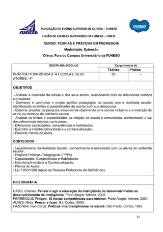 31
FUNDAÇÃO DE ENSINO SUPERIOR DE OLINDA – FUNESO
UNIÃO DE ESCOLAS SUPERIORES DA FUNESO – UNESF
CURSO: TEORIAS E PRÁTICAS EM PEDAGOGIA
Modalidade: Extensão
Oferta: Fora do Campus Universitário da FUNESO
DISCIPLINA /MÓDULO Carga Horária (h)
Teórica Prática
PRÁTICA PEDAGÓGICA II: A ESCOLA E SEUS
ATORES / 4º
68 -
OBJETIVOS
- Analisar a realidade da escola e dos seus atores, relacionando com os referencias teóricos
curriculares.
- Conhecer e confrontar o projeto político pedagógico da escola com a realidade escolar
identificando os limites e possibilidades de acordo com sua área/curso.
- Elaborar projetos de pesquisa educacional objetivando uma escola inclusiva e a inserção do
aluno na melhoria do cotidiano escolar.
- Analisar os limites e possibilidades da relação da escola e comunidade, confrontando a luz
dos referenciais teóricos curriculares.
- Diferenciar capacidades, competências e habilidades.
- Exercitar a interdisciplinaridade e a contextualização.
- Elaborar Planos de Aulas.
CONTEÚDOS
- Levantamento da realidade escolar; conhecimento e entrevistas com os atores do ambiente
escolar.
- Projetos Políticos Pedagógicos (PPPs).
- Capacidades, Competências e Habilidades.
- Interdisciplinaridade e Contextualização.
- Planos de Aulas.
- Lei 7.853/1989 (Apoio às Pessoas Portadoras de Deficiência).
BIBLIOGRAFIA
HADJI, Charles. Pensar e agir a educação da inteligência do desenvolvimento ao
desenvolvimento da inteligência. Porto Alegre: Artmed, 2002.
PERRENOUD Philippe. 10 novas competências para ensinar. Porto Alegre: Artmed, 2004.
ALVES, Nilda. Pensar e fazer. RJ: Cortez, 2006.
FAZENDA, Ivan Corgil, Práticas Interdisciplinares na escola. São Paulo: Cortez, 1993.
 