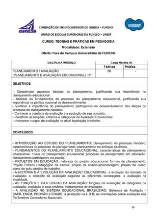 36
FUNDAÇÃO DE ENSINO SUPERIOR DE OLINDA – FUNESO
UNIÃO DE ESCOLAS SUPERIORES DA FUNESO – UNESF
CURSO: TEORIAS E PRÁTICAS EM PEDAGOGIA
Modalidade: Extensão
Oferta: Fora do Campus Universitário da FUNESO
DISCIPLINA /MÓDULO Carga Horária (h)
Teórica Prática
PLANEJAMENTO / AVALIAÇÃO
(PLANEJAMENTO E AVALIAÇÃO EDUCACIONAL) / 5º
60 -
OBJETIVOS
- Caracterizar aspectos básicos do planejamento, justificando sua importância no
planejamento educacional.
- Analisar os fundamentos do processo do planejamento educacional, justificando sua
importância na política nacional de desenvolvimento.
- Verificar a importância do planejamento participativo no desenvolvimento das etapas do
processo do planejamento nacional.
- Conhecer a trajetória da avaliação e a evolução de seu conceito.
- Identificar as funções, critérios e categorias da Avaliação Educacional.
- Incorporar o papel da avaliação na atual legislação brasileira.
CONTEÚDOS
- INTRODUÇÃO AO ESTUDO DO PLANEJAMENTO: planejamento no processo histórico;
características do processo de planejamento; planejamento no enfoque sistêmico.
- FUNDAMENTOS DO PLANEJAMENTO EDUCACIONAL: características do planejamento
educacional; níveis do planejamento educacional; processo de planejamento em educação;
planejamento participativo na escola.
- PROJETOS EM EDUCAÇÃO: natureza do projeto educacional; formas de planejamento;
Projeto Político Pedagógico da escola; projeto de ensino-aprendizagem; projeto de curso;
plano de aula; projeto de trabalho.
- A HISTÓRIA E A EVOLUÇÃO DA AVALIAÇÃO EDUCACIONAL: a evolução do conceito de
avaliação; o conceito de avaliação segundo as diferentes concepções; a avaliação na
atualidade.
- AS FUNÇÕES E CATEGORIAS DA AVALIAÇÃO: funções da avaliação; as categorias da
avaliação; avaliação e seus critérios; instrumentos de avaliação.
- A AVALIAÇÃO NO SISTEMA EDUCACIONAL BRASILEIRO: Sistemas de Avaliação -
SAEB, ENEM, PROVÃO e ENADE; a avaliação na L.D.B; as orientações sobre avaliação nos
Parâmetros Curriculares Nacionais.
 