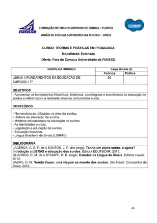 45
FUNDAÇÃO DE ENSINO SUPERIOR DE OLINDA – FUNESO
UNIÃO DE ESCOLAS SUPERIORES DA FUNESO – UNESF
CURSO: TEORIAS E PRÁTICAS EM PEDAGOGIA
Modalidade: Extensão
Oferta: Fora do Campus Universitário da FUNESO
DISCIPLINA /MÓDULO Carga Horária (h)
Teórica Prática
LIBRAS I (FUNDAMENTOS DA EDUCAÇÃO DE
SURDOS) / 7º
30 -
OBJETIVOS
- Apresentar os fundamentos filosóficos, históricos, sociológicos e econômicos da educação de
surdos e refletir sobre a realidade atual da comunidade surda.
CONTEÚDOS
- Nomenclaturas utilizadas na área da surdez.
- História da educação de surdos.
- Modelos educacionais na educação de surdos.
- As identidades surdas.
- Legislação e educação de surdos.
- Educação Inclusiva.
- Língua Brasileira de Sinais (LIBRAS).
BIBLIOGRAFIA
LACERDA, C. B. F. de e SANTOS, L. F. dos (orgs). Tenho um aluno surdo, e agora?
Introdução a LIBRAS e educação dos surdos. Editora EDUFSCAR, 2013.
QUADROS, R. M. de e STUMPF, M. R. (orgs). Estudos da Língua de Sinais. Editora Insular,
2013.
SACKS, O. W. Vendo Vozes: uma viagem ao mundo dos surdos. São Paulo: Companhia de
Bolso, 2010.
 
