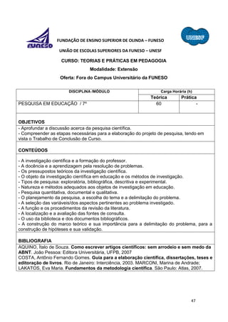 47
FUNDAÇÃO DE ENSINO SUPERIOR DE OLINDA – FUNESO
UNIÃO DE ESCOLAS SUPERIORES DA FUNESO – UNESF
CURSO: TEORIAS E PRÁTICAS EM PEDAGOGIA
Modalidade: Extensão
Oferta: Fora do Campus Universitário da FUNESO
DISCIPLINA /MÓDULO Carga Horária (h)
Teórica Prática
PESQUISA EM EDUCAÇÃO / 7º 60 -
OBJETIVOS
- Aprofundar a discussão acerca da pesquisa científica.
- Compreender as etapas necessárias para a elaboração do projeto de pesquisa, tendo em
vista o Trabalho de Conclusão de Curso.
CONTEÚDOS
- A investigação científica e a formação do professor.
- A docência e a aprendizagem pela resolução de problemas.
- Os pressupostos teóricos da investigação científica.
- O objeto da investigação científica em educação e os métodos de investigação.
- Tipos de pesquisa: exploratória, bibliográfica, descritiva e experimental.
- Natureza e métodos adequados aos objetos de investigação em educação.
- Pesquisa quantitativa, documental e qualitativa.
- O planejamento da pesquisa, a escolha do tema e a delimitação do problema.
- A seleção das variáveis/dos aspectos pertinentes ao problema investigado.
- A função e os procedimentos da revisão da literatura.
- A localização e a avaliação das fontes de consulta.
- O uso da biblioteca e dos documentos bibliográficos.
- A construção do marco teórico e sua importância para a delimitação do problema, para a
construção de hipóteses e sua validação.
BIBLIOGRAFIA
AQUINO, Ítalo de Souza. Como escrever artigos científicos: sem arrodeio e sem medo da
ABNT. João Pessoa: Editora Universitária, UFPB, 2007
COSTA, Antônio Fernando Gomes. Guia para a elaboração científica, dissertações, teses e
editoração de livros. Rio de Janeiro: Interciência, 2003. MARCONI, Marina de Andrade;
LAKATOS, Eva Maria. Fundamentos da metodologia científica. São Paulo: Atlas, 2007.
 