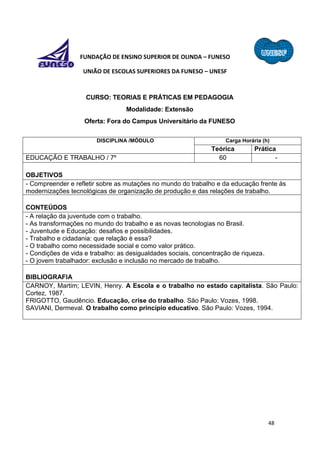 48
FUNDAÇÃO DE ENSINO SUPERIOR DE OLINDA – FUNESO
UNIÃO DE ESCOLAS SUPERIORES DA FUNESO – UNESF
CURSO: TEORIAS E PRÁTICAS EM PEDAGOGIA
Modalidade: Extensão
Oferta: Fora do Campus Universitário da FUNESO
DISCIPLINA /MÓDULO Carga Horária (h)
Teórica Prática
EDUCAÇÃO E TRABALHO / 7º 60 -
OBJETIVOS
- Compreender e refletir sobre as mutações no mundo do trabalho e da educação frente às
modernizações tecnológicas de organização de produção e das relações de trabalho.
CONTEÚDOS
- A relação da juventude com o trabalho.
- As transformações no mundo do trabalho e as novas tecnologias no Brasil.
- Juventude e Educação: desafios e possibilidades.
- Trabalho e cidadania: que relação é essa?
- O trabalho como necessidade social e como valor prático.
- Condições de vida e trabalho: as desigualdades sociais, concentração de riqueza.
- O jovem trabalhador: exclusão e inclusão no mercado de trabalho.
BIBLIOGRAFIA
CARNOY, Martim; LEVIN, Henry. A Escola e o trabalho no estado capitalista. São Paulo:
Cortez, 1987.
FRIGOTTO, Gaudêncio. Educação, crise do trabalho. São Paulo: Vozes, 1998.
SAVIANI, Dermeval. O trabalho como princípio educativo. São Paulo: Vozes, 1994.
 