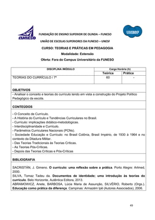 49
FUNDAÇÃO DE ENSINO SUPERIOR DE OLINDA – FUNESO
UNIÃO DE ESCOLAS SUPERIORES DA FUNESO – UNESF
CURSO: TEORIAS E PRÁTICAS EM PEDAGOGIA
Modalidade: Extensão
Oferta: Fora do Campus Universitário da FUNESO
DISCIPLINA /MÓDULO Carga Horária (h)
Teórica Prática
TEORIAS DO CURRÍCULO / 7º 60 -
OBJETIVOS
- Analisar o conceito e teorias do currículo tendo em vista a construção do Projeto Político
Pedagógico da escola.
CONTEÚDOS
- O Conceito de Currículo.
- A História do Currículo e Tendências Curriculares no Brasil.
- Currículo: implicações didático-metodológicas.
- Interdisciplinaridade e Currículo.
- Parâmetros Curriculares Nacionais (PCNs).
- Sociedade Educação e Currículo: no Brasil Colônia, Brasil Império, de 1930 à 1964 e no
contexto da Ditadura Militar.
- Das Teorias Tradicionais às Teorias Críticas.
- As Teorias Pós-Críticas.
- Depois das Teorias Críticas e Pós-Críticas
BIBLIOGRAFIA
SACRISTÁN, J. Gimeno. O currículo: uma reflexão sobre a prática. Porto Alegre: Artmed,
2000.
SILVA, Tomaz Tadeu da. Documentos de identidade; uma introdução às teorias do
currículo. Belo Horizonte, Autêntica Editora, 2013.
ABRAMOWICZ, Anete, BARBOSA, Lúcia Maria de Assunção, SILVÉRIO, Roberto (Orgs.).
Educação como prática da diferença. Campinas: Armazém Ipê (Autores Associados), 2006.
 