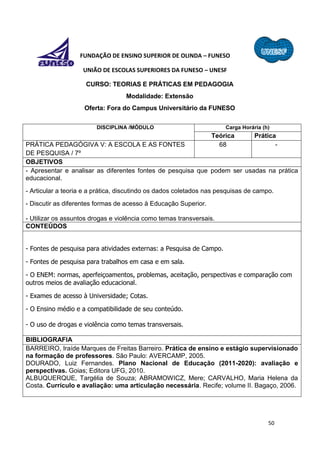 50
FUNDAÇÃO DE ENSINO SUPERIOR DE OLINDA – FUNESO
UNIÃO DE ESCOLAS SUPERIORES DA FUNESO – UNESF
CURSO: TEORIAS E PRÁTICAS EM PEDAGOGIA
Modalidade: Extensão
Oferta: Fora do Campus Universitário da FUNESO
DISCIPLINA /MÓDULO Carga Horária (h)
Teórica Prática
PRÁTICA PEDAGÓGIVA V: A ESCOLA E AS FONTES
DE PESQUISA / 7º
68 -
OBJETIVOS
- Apresentar e analisar as diferentes fontes de pesquisa que podem ser usadas na prática
educacional.
- Articular a teoria e a prática, discutindo os dados coletados nas pesquisas de campo.
- Discutir as diferentes formas de acesso à Educação Superior.
- Utilizar os assuntos drogas e violência como temas transversais.
CONTEÚDOS
- Fontes de pesquisa para atividades externas: a Pesquisa de Campo.
- Fontes de pesquisa para trabalhos em casa e em sala.
- O ENEM: normas, aperfeiçoamentos, problemas, aceitação, perspectivas e comparação com
outros meios de avaliação educacional.
- Exames de acesso à Universidade; Cotas.
- O Ensino médio e a compatibilidade de seu conteúdo.
- O uso de drogas e violência como temas transversais.
BIBLIOGRAFIA
BARREIRO, Iraíde Marques de Freitas Barreiro. Prática de ensino e estágio supervisionado
na formação de professores. São Paulo: AVERCAMP, 2005.
DOURADO, Luiz Fernandes. Plano Nacional de Educação (2011-2020): avaliação e
perspectivas. Goias; Editora UFG, 2010.
ALBUQUERQUE, Targélia de Souza; ABRAMOWICZ, Mere; CARVALHO, Maria Helena da
Costa. Currículo e avaliação: uma articulação necessária. Recife; volume II. Bagaço, 2006.
 
