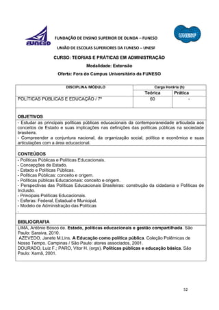 52
FUNDAÇÃO DE ENSINO SUPERIOR DE OLINDA – FUNESO
UNIÃO DE ESCOLAS SUPERIORES DA FUNESO – UNESF
CURSO: TEORIAS E PRÁTICAS EM ADMINISTRAÇÃO
Modalidade: Extensão
Oferta: Fora do Campus Universitário da FUNESO
DISCIPLINA /MÓDULO Carga Horária (h)
Teórica Prática
POLÍTICAS PÚBLICAS E EDUCAÇÃO / 7º 60 -
OBJETIVOS
- Estudar as principais políticas públicas educacionais da contemporaneidade articulada aos
conceitos de Estado e suas implicações nas definições das políticas públicas na sociedade
brasileira.
- Compreender a conjuntura nacional, da organização social, política e econômica e suas
articulações com a área educacional.
CONTEÚDOS
- Políticas Públicas e Políticas Educacionais.
- Concepções de Estado.
- Estado e Políticas Públicas.
- Políticas Públicas: conceito e origem.
- Políticas públicas Educacionais: conceito e origem.
- Perspectivas das Políticas Educacionais Brasileiras: construção da cidadania e Políticas de
Inclusão.
- Principais Políticas Educacionais.
- Esferas: Federal, Estadual e Municipal.
- Modelo de Administração das Políticas
.
BIBLIOGRAFIA
LIMA, Antônio Bosco de. Estado, políticas educacionais e gestão compartilhada. São
Paulo: Saraiva, 2010.
AZEVEDO, Janete M.Lins. A Educação como política pública. Coleção Polêmicas de
Nosso Tempo. Campinas / São Paulo: atores associados, 2001.
DOURADO, Luiz F.; PARO, Vitor H. (orgs). Políticas públicas e educação básica. São
Paulo: Xamã, 2001.
 
