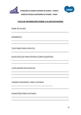 64
FUNDAÇÃO DE ENSINO SUPERIOR DE OLINDA – FUNESO
UNIÃO DE ESCOLAS SUPERIORES DA FUNESO – UNESF
FICHA DE INFORMAÇÕES SOBRE O ALUNO-ESTAGIÁRIO
NOME DO ALUNO:
_______________________________________________________________
RESIDÊNCIA:
_______________________________________________________________
_______________________________________________________________
TELEFONES PARA CONTATO:
_______________________________________________________________
DUAS ESCOLAS PARA ESTÁGIO (COMO SUGESTÃO):
_______________________________________________________________
_______________________________________________________________
LOCALIZAÇÃO DAS ESCOLAS:
_______________________________________________________________
_______________________________________________________________
_______________________________________________________________
HORÁRIO DISPONÍVEL PARA O ESTÁGIO
_____________________________________________
_______________________________________________________________
SUGESTÕES PARA O ESTÁGIO:
_______________________________________________________________
_______________________________________________________________
 