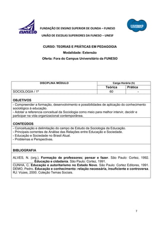7
FUNDAÇÃO DE ENSINO SUPERIOR DE OLINDA – FUNESO
UNIÃO DE ESCOLAS SUPERIORES DA FUNESO – UNESF
CURSO: TEORIAS E PRÁTICAS EM PEDAGOGIA
Modalidade: Extensão
Oferta: Fora do Campus Universitário da FUNESO
DISCIPLINA /MÓDULO Carga Horária (h)
Teórica Prática
SOCIOLOGIA / 1º 60 -
OBJETIVOS
- Compreender a formação, desenvolvimento e possibilidades de aplicação do conhecimento
sociológico à educação.
- Adotar a referencia conceitual da Sociologia como meio para melhor intervir, decidir e
participar na vida organizacional contemporânea.
CONTEÚDOS
- Conceituação e delimitação do campo de Estudo da Sociologia da Educação.
- Principais correntes de Análise das Relações entre Educação e Sociedade.
- Educação e Sociedade no Brasil Atual.
- Problemas e Perspectivas.
BIBLIOGRAFIA
ALVES, N. (org.). Formação de professores; pensar e fazer. São Paulo: Cortez, 1992.
___________. Educação e cidadania. São Paulo: Cortez, 1991.
CUNHA, C. Educação e autoritarismo no Estado Novo. São Paulo: Cortez Editores, 1991.
DEMO, Pedro. Educação e conhecimento: relação necessária, insuficiente e controversa.
RJ: Vozes, 2000. Coleção Temas Sociais.
 