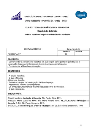 8
FUNDAÇÃO DE ENSINO SUPERIOR DE OLINDA – FUNESO
UNIÃO DE ESCOLAS SUPERIORES DA FUNESO – UNESF
CURSO: TEORIAS E PRÁTICAS EM PEDAGOGIA
Modalidade: Extensão
Oferta: Fora do Campus Universitário da FUNESO
DISCIPLINA /MÓDULO Carga Horária (h)
Teórica Prática
FILOSOFIA / 1º 60 -
OBJETIVOS
- Compreender o pensamento filosófico em sua origem como ponto de partida para a
construção do pensamento racional dentro de um panorama histórico.
- Fundamentar a filosofia na educação.
CONTEÚDOS
- A atitude filosófica.
- O que é filosofia.
-Origem da filosofia.
- Período e campos de investigação da filosofia grega.
- Aspectos da filosofia contemporânea.
- Os princípios fundamentais de uma discussão sobre a educação.
- O que é educação.
BIBLIOGRAFIA
CHAUI, Marilena. Iniciação à filosofia. São Paulo: Ática, 2011.
ARRUDA, Maria Lucia de; MARTINS, Maria Helena Pires. FILOSOFANDO: introdução à
filosofia. 5. Ed. São Paulo: Moderna, 2013.
BRANDÃO, Carlos Rodrigues. O que é educação. 28. Ed. São Paulo: Brasiliense, 1993.
 