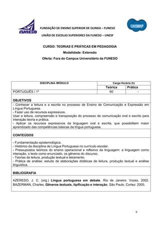 9
FUNDAÇÃO DE ENSINO SUPERIOR DE OLINDA – FUNESO
UNIÃO DE ESCOLAS SUPERIORES DA FUNESO – UNESF
CURSO: TEORIAS E PRÁTICAS EM PEDAGOGIA
Modalidade: Extensão
Oferta: Fora do Campus Universitário da FUNESO
DISCIPLINA /MÓDULO Carga Horária (h)
Teórica Prática
PORTUGUÊS / 1º 60 -
OBJETIVOS
- Conhecer a leitura e a escrita no processo de Ensino de Comunicação e Expressão em
Língua Portuguesa.
- Fazer uso de recursos expressivos.
Usar a leitura, compreensão e transposição do processo de comunicação oral e escrito para
interação teoria e prática.
- Aplicar os recursos expressivos da linguagem oral e escrita, que possibilitem maior
aprendizado das competências básicas da língua portuguesa.
CONTEÚDOS
- Fundamentação epistemológica.
- Histórico da disciplina de Língua Portuguesa no currículo escolar.
- Pressupostos teóricos do ensino operacional e reflexivo da linguagem: a linguagem como
interação, o texto como enunciado, os gêneros do discurso.
- Teorias de leitura, produção textual e letramento.
- Prática de análise: estudo de elaborações didáticas de leitura, produção textual e análise
linguística.
BIBLIOGRAFIA
AZEREDO, J. C. (org.) Língua portuguesa em debate. Rio de Janeiro: Vozes, 2002.
BAZERMAN, Charles. Gêneros textuais, tipificação e interação. São Paulo, Cortez: 2005.
 