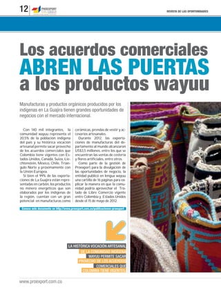 REVISTA DE LAS OPORTUNIDADES12
www.proexport.com.co
Los acuerdos comerciales
a los productos wayuu
ABREN LAS PUERTAS
Manufacturas y productos orgánicos producidos por los
indígenas en La Guajira tienen grandes oportunidades de
negocios con el mercado internacional.
Con 140 mil integrantes, la
comunidad wayuu representa el
20,5% de la población indígena
del país y su histórica vocación
artesanal permite sacar provecho
de los acuerdos comerciales que
Colombia tiene vigentes con Es-
tados Unidos, Canadá, Suiza, Lie-
chtenstein, México, Chile, Trián-
gulo Norte y próximamente con
la Unión Europea.
Si bien el 99% de las exporta-
ciones de La Guajira están repre-
sentadas en carbón, los productos
no minero energéticos que son
elaborados por los indígenas de
la región, cuentan con un gran
potencial en manufacturas como
cerámicas, prendas de vestir y ac-
cesorios artesanales.
Durante 2012, las exporta-
ciones de manufacturas del de-
partamento al mundo alcanzaron
US$3,5 millones, entre los que se
encuentran las ventas de cestería
y flores artificiales, entre otros.
Como parte de la gestión de
Proexport para la divulgación de
las oportunidades de negocio, la
entidad publicó en lengua wayuu
una cartilla de 16 páginas para ex-
plicar la manera en que la comu-
nidad podría aprovechar el Tra-
tado de Libre Comercio vigente
entre Colombia y Estados Unidos
desde el 15 de mayo de 2012.
LA HISTÓRICA VOCACIÓN ARTESANAL
DE LA COMUNIDAD INDÍGENA
WAYUU PERMITE SACAR
PROVECHO DE LOS ACUERDOS
COMERCIALES QUE
COLOMBIA TIENE VIGENTES.
Conoce este documento en http://www.proexport.com.co/publicaciones-proexport
 