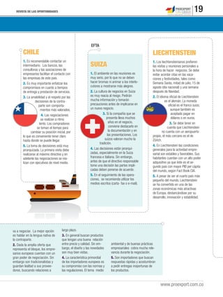 REVISTA DE LAS OPORTUNIDADES 19
www.proexport.com.co
va a negociar. La mejor opción
es hablar en la lengua nativa de
la contraparte.
2. Dada la amplia oferta que
representa el bloque, los empre-
sarios europeos cuentan con un
gran poder de negociación. Sin
embargo son tradicionalistas y
guardan lealtad a sus provee-
dores, buscando relaciones a
largo plazo.
3. En general buscan productos
que tengan una buena relación
entre precio y calidad. Sin em-
bargo, el diseño y las novedades
son muy bien vistas.
4. La característica primordial
de los importadores europeos es
su compromiso con las normas y
las regulaciones. El tema medio
ambiental y de buenas prácticas
empresariales cobra mucha rele-
vancia durante la negociación.
5. Son importadores que buscan
respuestas rápidas y acostumbran
a pedir entregas inoportunas de
los productos.
CHILE
1. Es recomendable contactar un
intermediario. Los bancos, las
consultoras y las asociaciones de
empresarios facilitan el contacto con
las empresas de este país.
2. Es muy importante enfatizar los
compromisos en cuanto a tiempos
de entrega y prestación de servicios.
3. La amabilidad y el respeto por las
decisiones de la contra-
parte son comporta-
mientos más valorados.
4. Las negociaciones
se realizan a ritmo
lento. Los compradores
se toman el tiempo para
cambiar su posición inicial, por
lo que es conveniente tener claro
hasta donde se puede llegar.
5. La toma de decisiones está muy
jerarquizada. La primera visita debe
realizarse al máximo directivo y en
adelante las negociaciones se rea-
lizan con ejecutivos de nivel medio.
LIECHTENSTEIN
1. Los liechtensteinianos preﬁeren
las visitas y reuniones personales a
la hora de hacer negocios. Se debe
evitar acordar citas en las vaca-
ciones y festividades, tales como:
Semana Santa, mitad de julio, 15 de
agosto (día nacional) y una semana
después de Navidad.
2. El idioma oﬁcial de Liechtenstein
es el alemán. La moneda
oﬁcial es el franco suizo,
aunque también es
aceptado pagar en
dólares o en euros.
3. Se debe tener en
cuenta que Liechtenstein
no cuenta con un aeropuerto
propio, el más cercano es el de
Zürich.
4. En Liechtenstein las condiciones
generales para la actividad empre-
sarial son estables y favorables. Sus
habitantes cuentan con un alto poder
adquisitivo ya que éste es el se-
gundo país con mayor PIB per cápita
del mundo, según Fact Book CIA.
5. A pesar de ser el cuarto país más
pequeño del mundo, Liechtenstein
se ha convertido en una de las
zonas económicas más atractivas
de Europa, destancándose por su
desarrollo, innovación y estabilidad.
SUIZA
1. El ambiente en las reuniones es
muy serio, por lo que no se deben
hacer bromas ni animar a los interlo-
cutores a mostrarse más alegres.
2. La cultura de negocios en Suiza
es muy reacia al riesgo. Pedirán
mucha información y tomarán
precauciones antes de implicarse en
un nuevo negocio.
3. Si la compañía que se
presenta lleva muchos
años en el negocio,
conviene destacarlo en
la documentación y en
las presentaciones. Los
suizos valoran mucho la
tradición.
4. Las decisiones están jerarqui-
zadas, especialmente en la Suiza
francesa e italiana. Sin embargo,
antes de que el directivo responsable
tome una decisión las partes impli-
cadas deben ponerse de acuerdo.
5. En el seguimiento de las opera-
ciones, se recomienda utilizar los
medios escritos (carta- fax o e-mail).
EFTA
 