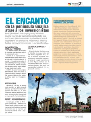 REVISTA DE LAS OPORTUNIDADES 21
www.proexport.com.co
de la península Guajira
atrae a los inversionistas
EL ENCANTO
Por su privilegiada ubicación geográﬁca y numerosas
riquezas naturales, La Guajira ofrece oportunidades para
que los inversionistas desarrollen el potencial que tiene el
departamento en: agroindustria, infraestructura hotelera y
turística, bienes y servicios mineros, y energías alternativas.
AGROINDUSTRIA
La topografía y el clima del departa-
mento permiten un óptimo desarrollo
del sector agroindustrial. La temperatura
promedio oscila entre 27 y 35 grados
centígrados, ideal para la producción en el
sector de camaronicultura, especialmente
en lo que respecta al camarón patiblanco.
En la Alta Guajira, al extremo norte
de Colombia, vientos que soplan casi
todo el año a un promedio de 9,8 me-
tros por segundo, permiten el apro-
vechamiento potencial de nuevas al-
ternativas de energía, especialmente
la eólica. Algunos ejemplos son el
Parque Eólico Wayuu y el Parque Eó-
lico Piloto Jepírachi, que cuenta con
una capacidad instalada de 19,8 me-
gavatios de potencia.
INFRAESTRUCTURA
HOTELERA Y TURÍSTICA
Los atractivos turísticos de La Guajira
se concentran especialmente en turismo
de naturaleza y de cultura.
El interés de los viajeros internacio-
nales por conocer lugares exóticos, ricos
en tradiciones y comprometidos con la
ecología y el medio ambiente, destaca el
potencial del departamento y constituye
una oportunidad de inversión extranjera
para la construcción de nuevos hoteles
de larga estadía y aparta-suites.
En 2011, la cadena hotelera inglesa
Intercontinental Hotels Group inició la
construcción de dos hoteles en Colombia
bajo su marca Holiday Inn. Uno de ellos
es el Waya Guajira en el municipio de
Albania.
BIENES Y SERVICIOS MINEROS
En La Guajira, el 58% del PIB re-
gional corresponde a extracción de
carbón, carbón lignítico y turba, lo que
representa importantes oportunidades
de inversión para las empresas que
operan en el sector de bienes y servi-
cios mineros.
El Gobierno Nacional en el Plan de Desarrollo 2010
– 2014 “Prosperidad para Todos”, estableció la
implementación de estrategias para promover la
inversión colombiana en el exterior como elemento
clave para el fortalecimiento de la competitividad
empresarial, el crecimiento económico y el desarrollo.
Proexport, encargada de la promoción de las
exportaciones, la inversión y el turismo, fue designada
como la agencia líder para promover las inversiones
directas de capital de los residentes colombianos en
el extranjero, para lo cual apoyará las decisiones de
inversión de los empresarios colombianos mediante
la identiﬁcación de oportunidades, el suministro
de información sobre regulación, perspectivas
económicas, costos e incentivos de los potenciales
destinos de la inversión, el diseño de estrategias
para promover inversiones de pequeñas y medianas
empresas, y la promoción de inversiones que generen
encadenamientos productivos, faciliten el acceso a
nuevas tecnologías y fomenten relaciones comerciales
y económicas entre inversionistas colombianos en el
exterior y empresas colombianas exportadoras.
PROMOCIÓN DE LA INVERSIÓN
COLOMBIANA EN EL EXTERIOR
ENERGÍAS ALTERNATIVAS /
EÓLICA
 