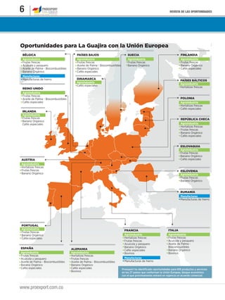 REVISTA DE LAS OPORTUNIDADES6
www.proexport.com.co
Oportunidades para La Guajira con la Unión Europea
Proexport ha identificado oportunidades para 818 productos y servicios
en los 27 países que conforman la Unión Europea, bloque económico
con el que próximamente entrará en vigencia un acuerdo comercial.
BÉLGICA
Agroindustria
Frutas frescas
Acuícola y pesquero
Aceite de Palma - Biocombustibles
Banano Orgánico
Manufacturas
Manufacturas de hierro PAÍSES BÁLTICOS
Agroindustria
Hortalizas frescas
DINAMARCA
Agroindustria
Cafés especiales
REPÚBLICA CHECA
Agroindustria
Hortalizas frescas
Frutas frescas
Banano Orgánico
Cafés especiales
RUMANIA
Manufacturas
Manufacturas de hierro
ESLOVENIA
Agroindustria
Frutas frescas
Banano Orgánico
ESLOVAQUIA
Agroindustria
Frutas frescas
Banano Orgánico
Cafés especiales
PAÍSES BAJOS
Agroindustria
Frutas frescas
Aceite de Palma - Biocombustibles
Banano Orgánico
Cafés especiales
SUECIA
Agroindustria
Frutas frescas
Banano Orgánico
FINLANDIA
Agroindustria
Frutas frescas
Banano Orgánico
Cafés especiales
POLONIA
Agroindustria
Hortalizas frescas
Cafés especiales
IRLANDA
Agroindustria
Frutas frescas
Banano Orgánico
Cafés especiales
ITALIA
Agroindustria
Frutas frescas
Acuícola y pesquero
Aceite de Palma -
Biocombustibles
Banano Orgánico
Bovinos
FRANCIA
Agroindustria
Hortalizas frescas
Frutas frescas
Acuícola y pesquero
Banano Orgánico
Cafés especiales
Bovinos
Manufacturas
Manufacturas de hierro
ALEMANIA
Agroindustria
Hortalizas frescas
Frutas frescas
Aceite de Palma - Biocombustibles
Banano Orgánico
Cafés especiales
Bovinos
ESPAÑA
Agroindustria
Frutas frescas
Acuícola y pesquero
Aceite de Palma - Biocombustibles
Banano Orgánico
Cafés especiales
PORTUGAL
Agroindustria
Frutas frescas
Banano Orgánico
Cafés especiales
AUSTRIA
Agroindustria
Hortalizas frescas
Frutas frescas
Banano Orgánico
REINO UNIDO
Agroindustria
Frutas frescas
Aceite de Palma - Biocombustibles
Cafés especiales
 