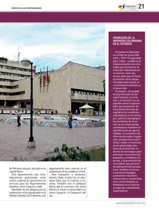 REVISTA DE LAS OPORTUNIDADES                                                                       21



                                                                              PROMOCIÓN DE LA
                                                                              INVERSIÓN COLOMBIANA
                                                                              EN EL EXTERIOR

                                                                                 El Gobierno Nacional
                                                                              en el Plan de Desarrollo
                                                                              2010 – 2014 “Prosperidad
                                                                              para Todos”, estableció la
                                                                              implementación de estra-
                                                                              tegias para promover la
                                                                              inversión colombiana en
                                                                              el exterior como ele-
                                                                              mento clave para el forta-
                                                                              lecimiento de la compe-
                                                                              titividad empresarial, el
                                                                              crecimiento económico y
                                                                              el desarrollo.
                                                                                 Proexport, encargada
                                                                              de la promoción de las
                                                                              exportaciones, la inver-
                                                                              sión y el turismo, fue de-
                                                                              signada como la agencia
                                                                              líder para promover las
                                                                              inversiones directas de
                                                                              capital de los residentes
                                                                              colombianos en el extran-
                                                                              jero, para lo cual apoyará
                                                                              las decisiones de inver-
                                                                              sión de los empresarios
                                                                              colombianos mediante la
                                                                              identificación de oportu-
                                                                              nidades, el suministro de
                                                                              información sobre regula-
                                                                              ción, perspectivas econó-
                                                                              micas, costos e incentivos
                                                                              de los potenciales des-
                                                                              tinos de la inversión, el
                                                                              diseño de estrategias para
                                                                              promover inversiones de
                                                                              pequeñas y medianas em-
                                                                              presas, y la promoción de
                                                                              inversiones que generen
                                                                              encadenamientos produc-
de Petróleos del país, ubicada en su   departamento tiene reservas en el      tivos, faciliten el acceso
capital Neiva.                         piedemonte de la cordillera central.   a nuevas tecnologías
  Este departamento está estra-          Para transporte y almacena-          y fomenten relaciones
tégicamente posicionado como           miento Huila cuenta con el oleo-       comerciales y económicas
centro regional de operaciones de      ducto Dina, que lo conecta a Co-       entre inversionistas co-
servicios para los departamentos       veñas. También está el poliducto       lombianos en el exterior
aledaños, como Caquetá y Valle.        Neiva, que lo comunica con Santa       y empresas colombianas
  Alrededor de dos bloques para la     Marta y a futuro se desarrollará un    exportadoras.
exploración serán adjudicados en la    nuevo proyecto: el Gasoducto del
Ronda Colombia 2012. Además, este      Sur.

                                                                                www.proexport.com.co
 