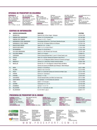 OFICINAS DE PROEXPORT EN COLOMBIA
BARRANQUILLA                               Tel.: +57 (1) 560 0100           CALI                          Cartagena.                     583 5998 –572 4088.            ccorrea@proexport.com.co
Calle 77 B No. 59 – 61.                    http://pqr.proexport.com.co      Carrera 2ª oeste              Tel.: +57 (5) 654 4320.        Correo electrónico:            PEREIRA
Centro 2. Oﬁcina 306.                      BUCARAMANGA                      No. 6 - 08, oﬁcina 403.       Correo electrónico:            mcgarciah@proexport.com.co     Carrera 7 No. 19 – 28.
Tel.: +57 (5) 360 4000                     Calle 31 A No. 26 - 15, oﬁcina   Tel.: +57 (2) 892 0291 / 94   mpimiento@proexport.com.co     MEDELLÍN                       Oﬁcina 1602. Ediﬁcio Torre
Correo electrónico:                        706, centro comercial La         / 96 / 97                     CÚCUTA                         Calle 4 sur No. 43 A – 30.     Bolívar.
pranzini@proexport.com.co                  Florida, Cañaveral.              Correo electrónico:           Calle 10 No. 4 – 26. Piso 4.   Oﬁcina 401. Ediﬁcio            Tel.: +57 (6) 335 5005.
BOGOTÁ                                     Tel.: +57 (7) 638 2278           arubio@proexport.com.co       Torre A. Ediﬁcio Cámara de     Formacol.                      Correo electrónico:
Calle 28 No.                               Correo electrónico:              CARTAGENA                     Comercio de Cúcuta.            Tel.: +57 (4) 352 5656 -       esanchez@proexport.com.co
13 A – 15. Pisos 1, 35 y 36.               apimiento@proexport.com.co       Centro de Convenciones de     Telefax: +57 (7) 571 7979 -    Correo electrónico:




 CENTROS DE INFORMACIÓN
 No.                      CENTRO DE INFORMACIÓN                               DIRECCIÓN                                                                                 TELÉFONO
 1                        ABURRÁ SUR                                          Calle 48 # 50-16 Piso 4 Itaguí - Antioquia                                                (4) 444-2344
 2                        ARMENIA SEDE UNIVERSIDAD                            Carrera 14 # 05-29 primer piso                                                            (6) 746-2646
 3                        ARMENIA SEDE CÁMARA                                 Carrera 14 # 23 - 15 piso 3                                                               (6) 741-2300
 4                        BARRANQUILLA SEDE UNIVERSIDAD                       Universidad del Norte km. 5 Vía Puerto Colombia 4to piso                                  (5) 350-9784
 5                        BARRANQUILLA SEDE CÁMARA                            Vía 40 # 36-135 Antiguo Ediﬁcio de la Aduana                                              (5) 330-3749
 6                        BOGOTÁ SEDE CENTRO                                  Calle 28 # 13 A - 15 piso 1                                                               (1) 307-8028
 7                        BOGOTÁ SEDE NORTE                                   Calle 74 # 14-14 Torre A Piso 3                                                           (1) 325-7500
 8                        BUCARAMANGA                                         Carrera 19 # 36-20 Piso 2                                                                 (7) 652-7000
 9                        CALI SEDE UNIVERSIDAD                               Calle 2A # 24C-95 Barrio San Fernando                                                     (2) 554-1584
 10                       CALI SEDE CÁMARA                                    Calle 8 # 3-14 piso 6                                                                     (2) 8861373
 11                       CARTAGENA                                           Centro Comercial Ronda Real 2. Local 151 Sector Santa Lucia                               (5) 653-5029
 12                       CÚCUTA                                              Calle 10 # 4-26 Ed. Cámara de Comercio 4 piso Torre A                                     (7) 582-9527
 13                       IBAGUÉ                                              calle 10 # 3-76 Mesanine Ediﬁcio Cámara de Comercio de Ibagué                             (8) 2772000
 14                       MANIZALES                                           Carrera 23 # 26-60 Piso 3 oﬁcina comercio exterior                                        (6) 884-1840
 15                       MEDELLÍN                                            Avenida 38 # 51-105 (Diagonal a estación Niquía del Metro)                                (4) 261-3600
                                                                              Cámara de Comercio de Medellín para Antioquia / Bello Antioquia
 16                       NEIVA                                               Carrera 5 # 10-38 Piso 3                                                                  (8) 871-3666
 17                       PALMIRA                                             Calle 28 # 30-15 off. 301                                                                 (2) 273-4658
 18                       PASTO                                               Calle 18 # 28-84 Edif. Cámara de Comercio de Pasto 2 piso                                 (2) 731-1445
 19                       PEREIRA                                             Carrera 8 # 23-09 piso 2                                                                  (6) 338-6640
 20                       POPAYÁN                                             Carrera 7 # 4-36                                                                          (2) 824-3625
 21                       SAN ANDRÉS                                          Avenida Newball Ediﬁco del SENA, San Andrés islas.                                        (8) 512-3066
 22                       SANTA MARTA                                         Av. Libertador # 13-94 Cámara de comercio                                                 (5) 423-0828
 23                       TUNJA                                               Calle 21 # 10-52 piso 1                                                                   (8) 742-0099
 24                       DUITAMA                                             Transversal 19 # 23-141                                                                   (8) 760-2596
 25                       SOGAMOSO                                            Carrera 11 # 21-112                                                                       (8) 770-2954
 26                       VALLEDUPAR                                          Clle 15 # 4-33 Centro. Of. 305                                                            (5) 585-5600
 27                       VILLAVICENCIO                                       Av. 40 # 24A-71 piso 3                                                                    (8) 681-7777



       PRESENCIA DE PROEXPORT EN EL MUNDO
       ALEMANIA (Frankfurt)                        (San José de Costa Rica                ESPAÑA (Madrid)                     INDONESIA (Yakarta)                 RUSIA (Moscú)
       ARGENTINA (Buenos Aires)                    y Panamá).                             ESTADOS UNIDOS (Washington,         JAPÓN (Tokio)                       TURQUÍA (Estambul)
       BRASIL (São Paulo)                          CHILE (Santiago)                       Atlanta, Chicago, Los Ángeles,      MÉXICO (Ciudad de México            TRIÁNGULO NORTE, GUATEMALA
       CANADÁ (Toronto y Montreal)                 CHINA (Beinjing)                       Nueva York, Houston, Miami          y Guadalajara)                      (San José de Guatemala )
       CARIBE (San Juan, Puerto Rico y             COREA (Seúl)                           y San Francisco)                    PERÚ (Lima)                         VENEZUELA (Caracas)
       Puerto España)                              ECUADOR (Quito)                        FRANCIA (París)                     PORTUGAL (Lisboa)
       CENTROAMÉRICA SUR                           EMIRATOS ÁRABES (Abu Dhabi)            INDIA (Nueva Delhi)                 REINO UNIDO (Londres)



  L iberta   y O rd e n
                                      Ministro                   Exportaciones               Planeación                Comunicaciones            No. 13 A 15                Impresión
                                      de Comercio,               Ricardo Vallejo             María Cecilia Obando      Javier Héndez             Teléfonos: 5600100         Cargraphics
                                      Industria y Turismo.       Vicepresidente de           Gerente de Mercadeo y     Contenido                 www.proexport.com.co
                                      Sergio                     Inversión                   Comunicaciones            Información Comercial     Diseño y
                                      Díaz-Granados              Juan Carlos González        Diana Herazo              Edición                   Preprensa
                                      Presidenta                 Vicepresidente de           Directora de              Sonia López Ortiz         El Espectador
                                      de Proexport               Turismo                     Información Comercial     Mery Cárdenas Collante
                                      María Claudia Lacouture    Enrique Stellabatti         Claudia Bedoya            Dirección:                Fotos:
                                      Vicepresidente de          Vicepresidenta de           Coordinador de            Calle 28                  Proexport Colombia

                                            W W W . P R O E X P O R T . C O M . C O
 