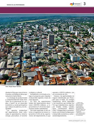 REVISTA DE LAS OPORTUNIDADES                                                                                                 3




Foto: Sergio Reyes Pacheco


oleoducto Dina que conecta hacia    ecológico y cultural.                equivale a US$17,6 millones; con
Coveñas, y el Poliducto Neiva que     Actualmente, en el Huila se tra-   un crecimiento de 25%.
comunica a Santa Marta.             baja en proyectos para impulsar         Conozca las oportunidades de
  La estrategia de productividad    el desarrollo regional a través de   negocio identificadas por Proex-
y competitividad del Huila tiene    estas apuestas.                      port para el Huila, sus ventajas
como eje la generación de em-         En 2012, las exportaciones         competitivas, oferta exportable
                                                                                                              1. Sistema para
pleo, a partir de un desarrollo     totales del departamento alcan-      y los beneficios que brindan los    asegurar la calidad
económico y social participativo    zaron US$739,5 millones, y re-       TLC que Colombia tiene vigentes     de los alimentos.
                                                                                                             Permite predecir
que reduzca la pobreza y la des-    presentaron el 1,2% de las expor-    con Estados Unidos, Canadá,         riesgos potenciales
igualdad.                           taciones totales colombianas.        Suiza, Liechtenstein, México,       de la sanidad de los
                                                                                                             alimentos y saber cómo
  Las apuestas productivas            Del total exportado el año an-     Chile, Triángulo Norte y próxima-   evitarlos antes de que
                                                                                                             se presenten.
del departamento están enfo-        terior, el segmento no minero re-    mente con la Unión Europea para     2. DNP. Agenda interna
cadas en agroindustria, minería,    presentó el 2,4% de las exporta-     el desarrollo económico y comer-    para la productividad y
                                                                                                             la competitividad.
energía, piscicultura, el turismo   ciones del departamento, lo que      cial del departamento.


                                                                                                 www.proexport.com.co
 