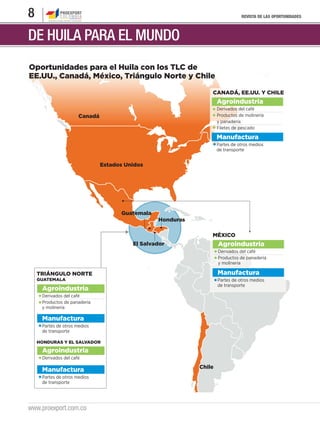 8                                                                              REVISTA DE LAS OPORTUNIDADES




DE HUILA PARA EL MUNDO
Oportunidades para el Huila con los TLC de
EE.UU., Canadá, México, Triángulo Norte y Chile

                                                                CANADÁ, EE.UU. Y CHILE
                                                                    Agroindustria
                                                                    Derivados del café
                      Canadá                                        Productos de molinería
                                                                    y panadería
                                                                    Filetes de pescado

                                                                    Manufactura
                                                                    Partes de otros medios
                                                                    de transporte


                               Estados Unidos




                                     Guatemala
                                                 Honduras

                                                                MÉXICO
                                         El Salvador                Agroindustria
                                                                    Derivados del café
                                                                    Productos de panadería
                                                                    y molinería

    TRIÁNGULO NORTE                                                 Manufactura
    GUATEMALA                                                       Partes de otros medios
                                                                    de transporte
     Agroindustria
     Derivados del café
     Productos de panadería
     y molinería

     Manufactura
     Partes de otros medios
     de transporte

    HONDURAS Y EL SALVADOR

     Agroindustria
     Derivados del café

                                                            Chile
     Manufactura
     Partes de otros medios
     de transporte




www.proexport.com.co
 