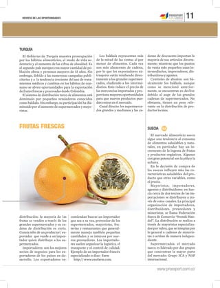 REVISTA DE LAS OPORTUNIDADES 11
www.proexport.com.co
FRUTAS FRESCAS SUECIA
El mercado alimenticio sueco
sigue una tendencia al consumo
de alimentos saludables y natu-
rales, en particular hay un in-
cremento de la ingesta de frutas
y productos orgánicos. Algunas
con gran potencial son la piña y la
uchuva.
En la decisión de compra de
los suecos influyen más las ca-
racterísticas saludables del pro-
ducto que otras variables, como
el precio.
Mayoristas, importadores,
agentes y distribuidores: en Sue-
cia cerca de dos tercios de las im-
portaciones se distribuyen a tra-
vés de estos canales. La principal
organización de importadores,
distribuidores, proveedores y
minoristas, se llama Federación
Sueca de Comercio “Svensk Han-
del”. La distribución se realiza a
través de mayoristas especializa-
dos por rubro, que se integran por
lo general a cadenas de minoris-
tas o actúan de manera indepen-
diente.
Supermercados: el mercado
sueco es liderado por dos grupos
que concentran la mayor parte
del mercado: Grupo ICA y NAF
internacional.
TURQUÍA
El Gobierno de Turquía muestra preocupación
por los hábitos alimenticios, el modo de vida se-
dentario y el aumento de las cifras de obesidad. Es
el segundo país europeo con mayor cantidad de po-
blación obesa y personas mayores de 15 años. Sin
embrago, debido a las numerosas campañas publi-
citarias y a la tendencia creciente del uso de trata-
mientos médicos y cambios en los hábitos de con-
sumo se abren oportunidades para la exportación
de frutas frescas y procesadas desde Colombia.
El sistema de distribución turco de alimentos está
dominado por pequeños vendedores conocidos
como bakkals. Sin embargo, su participación ha dis-
minuido por el aumento de supermercados y mayo-
ristas.
Los bakkals representan más
de la mitad de las ventas al por
menor de alimentos. Cada vez
son más almacenes de cadena,
por lo que los exportadores ex-
tranjeros están vendiendo direc-
tamente a los grandes supermer-
cados, eludiendo a los interme-
diarios. Esto reduce el precio de
las mercancías importadas y pro-
porciona mayores oportunidades
para que nuevos productos pue-
dan entrar en el mercado.
Canal directo: los supermerca-
dos grandes y medianos y las ca-
denas de descuento importan la
mayoría de sus artículos directa-
mente; mientras que los puntos
de venta más pequeños usan in-
termediarios, importadores, dis-
tribuidores y agentes.
Centrales de abastos: son bá-
sicamente los bakkals, aunque
como se mencionó anterior-
mente, se encuentran en declive
debido al auge de las grandes
cadenas de supermercados. No
obstante, tienen un peso rele-
vante en la distribución de pro-
ductos locales.
distribución: la mayoría de las
frutas se venden a través de los
grandes supermercados y su ca-
dena de distribución es corta.
Consta sólo de un productor/ ex-
portador que vende a un impor-
tador quien distribuye a los su-
permercados.
Importadores: son los mejores
socios de negocios para los ex-
portadores de los países en de-
sarrollo. Los exportadores re-
comiendan buscar un importador
que sea a su vez, proveedor de los
supermercados, mayoristas, fru-
terías y restaurantes que general-
mente maneja también pequeñas
cantidades y se interesa por nue-
vos proveedores. Los importado-
res suelen organizar la logística, el
transporte y el control de calidad.
Ejemplo de un importador francés
especializado es Exo- Farm
http:// www.exofarm.com.
 