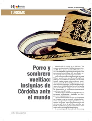 REVISTA DE LAS OPORTUNIDADES24
Twitter: @proexportcol
TURISMO
Porro y
sombrero
vueltiao:
insignias de
Córdoba ante
el mundo
Bordeado por las cuencas de los ríos Sinú y San
Jorge, el departamento de Córdoba ofrece una diver-
sidad de climas que van desde los 27 hasta los 3 gra-
dos centígrados y se constituye en un destino ideal
para quienes buscan disfrutar de la naturaleza en me-
diounpaisajevariadoquevalelapenadescubrir.
El territorio cordobés tiene importantes recursos
hídricos que alimentan su exuberante flora y fauna.
El Parque Nacional Natural Paramillo, con una selva
húmeda tropical, bosque andino y páramo, se con-
vierte en la estrella fluvial del departamento. En este
lugar es posible explorar la naturaleza, ya sea obser-
vando aves o visitando las islas Fuerte y Tortuguilla
para practicar buceo. Aunque éstas no hacen parte
del departamento, su cercanía las convierte en un
atractivoturísticodelazona.
Cabe destacar que en el territorio departamental se
encuentran varias ciénagas y ríos ideales para nave-
gar,pasearenpiraguaopescar.
Los cordobeses cuentan con una vocación innata
por el campo, ya que su economía se basa principal-
mente en la ganadería. Los paisajes salpicados por
cultivos de algodón, maíz, sorgo y frutos tropicales
son parte de la oferta de agricultura, actividad que
brinda la posibilidad de practicar agroturismo en los
cuatropuntoscardinalesdeldepartamento.
En los municipios de San Andrés de Sotavento y
 