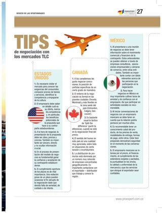 REVISTA DE LAS OPORTUNIDADES 27
www.proexport.com.co
TIPSde negociación con
los mercados TLC
MÉXICO
1. Al presentarse a una reunión
de negocios se debe tener
información sobre el movimiento
comercial y financiero de la
contraparte. Estos antecedentes
se pueden obtener a través de
empresas consultoras, asocia-
ciones empresariales y cámaras
de comercio, entre otras enti-
dades. También es impor-
tante contar con datos
relevantes acerca de
las personas que
participarán en la
negociación.
2. Para hacer
negocios en México es
muy importante cultivar lazos de
amistad y de confianza con el
empresario. Así que participar en
actividades sociales es reco-
mendable.
3. Al iniciar conversaciones de
negocios con un empresario
mexicano se debe tener en
cuenta que la relación podría
perdurar por muchos años.
4. Es recomendable tener un
conocimiento cabal del pro-
ducto, de los precios de venta,
modalidades de entrega, formas
de pago, entre otros. Estar bien
preparado demostrará seguridad
en el momento de las conversa-
ciones.
5. El empresario mexicano se in-
teresa por el precio, el financia-
miento, el cumplimiento de los
estándares exigidos y pactados,
la puntualidad en los envíos,
la calidad y uniformidad de la
mercancía y que los servicios
que otorgue el exportador sean
confiables.
CANADÁ
1. A los canadienses les
gusta negociar conce-
siones, la posición de
partidas específicas da un
cierto grado de maniobra.
2. El entorno de la nego-
ciación es formal en las
grandes ciudades (Toronto,
Montreal) y más flexible en
la zona oeste del
país (Edmonton,
Calgary, Van-
couver).
3. Es bastante
usual la táctica
de ‘Split the
difference’ (partir la
diferencia), cuando se está
en la negociación final del
precio.
4. El sentido del humor en
este país es una cualidad
muy apreciada, sobre todo
en situaciones de cierta
tensión o incertidumbre.
5. La distribución de pro-
ductos está dominada por
un número muy reducido
de empresas concentradas
geográficamente. Es
importante contactarse con
el importador – distribuidor
que trabaja y conoce la
región.
ESTADOS
UNIDOS
1. Es necesario visitar el
mercado para conocer las
exigencias del consumidor,
comparar precios de bienes
y servicios, identificar la
competencia y empaparse
de la cultura.
2. El empresario debe saber
en detalle cuál es
su oferta, merca-
do,competencia
y, en particular,
los beneficios
potenciales de
la propuesta que
hace a su contra-
parte estadounidense.
3. A la hora de negociar, la
presentación de la propuesta
debe ser clara, precisa y
concisa. También es impor-
tante ser sincero, directo
y no ocultar información
crucial.
4. En el proceso de presen-
tación del modelo de nego-
cios es fundamental ganar
la confianza y aceptación de
su contraparte estadouni-
dense.
5. El cumplimiento oportuno
de los plazos es de vital
importancia. Una violación
grave de un plazo pueden
ocasionar el fin abrupto de
la negociación dado que
denota falta de seriedad, de
cuidado o de interés.
 