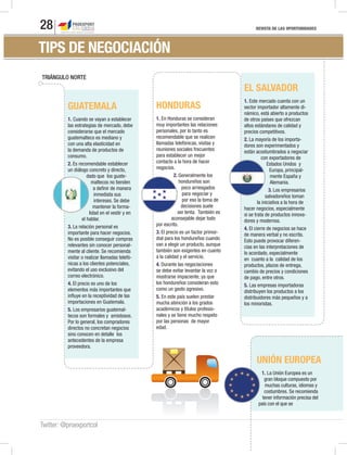 REVISTA DE LAS OPORTUNIDADES28
Twitter: @proexportcol
UNIÓN EUROPEA
1. La Unión Europea es un
gran bloque compuesto por
muchas culturas, idiomas y
costumbres. Se recomienda
tener información precisa del
país con el que se
GUATEMALA
1. Cuando se vayan a establecer
las estrategias de mercado, debe
considerarse que el mercado
guatemalteco es mediano y
con una alta elasticidad en
la demanda de productos de
consumo.
2. Es recomendable establecer
un diálogo concreto y directo,
dado que los guate-
maltecos no tienden
a definir de manera
inmediata sus
intereses. Se debe
mantener la forma-
lidad en el vestir y en
el hablar.
3. La relación personal es
importante para hacer negocios.
No es posible conseguir compras
relevantes sin conocer personal-
mente al cliente. Se recomienda
visitar o realizar llamadas telefó-
nicas a los clientes potenciales,
evitando el uso exclusivo del
correo electrónico.
4. El precio es uno de los
elementos más importantes que
influye en la receptividad de las
importaciones en Guatemala.
5. Los empresarios guatemal-
tecos son formales y amistosos.
Por lo general, los compradores
directos no concretan negocios
sino conocen en detalle los
antecedentes de la empresa
proveedora.
HONDURAS
1. En Honduras se consideran
muy importantes las relaciones
personales, por lo tanto es
recomendable que se realicen
llamadas telefónicas, visitas y
reuniones sociales frecuentes
para establecer un mejor
contacto a la hora de hacer
negocios.
2. Generalmente los
hondureños son
poco arriesgados
para negociar y
por eso la toma de
decisiones suele
ser lenta. También es
aconsejable dejar todo
por escrito.
3. El precio es un factor primor-
dial para los hondureños cuando
van a elegir un producto, aunque
también son exigentes en cuanto
a la calidad y el servicio.
4. Durante las negociaciones
se debe evitar levantar la voz o
mostrarse impaciente, ya que
los hondureños consideran esto
como un gesto agresivo.
5. En este país suelen prestar
mucha atención a los grados
académicos y títulos profesio-
nales y se tiene mucho respeto
por las personas de mayor
edad.
EL SALVADOR
1. Este mercado cuenta con un
sector importador altamente di-
námico, está abierto a productos
de otros países que ofrezcan
altos estándares de calidad y
precios competitivos.
2. La mayoría de los importa-
dores son experimentados y
están acostumbrados a negociar
con exportadores de
Estados Unidos y
Europa, principal-
mente España y
Alemania.
3. Los empresarios
salvadoreños toman
la iniciativa a la hora de
hacer negocios, especialmente
si se trata de productos innova-
dores y modernos.
4. El cierre de negocios se hace
de manera verbal y no escrita.
Esto puede provocar diferen-
cias en las interpretaciones de
lo acordado, especialmente
en cuanto a la calidad de los
productos, plazos de entrega,
cambio de precios y condiciones
de pago, entre otros.
5. Las empresas importadoras
distribuyen los productos a los
distribuidores más pequeños y a
los minoristas.
TRIÁNGULO NORTETRIÁNGULO NORTE
TIPS DE NEGOCIACIÓN
 
