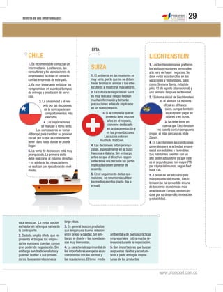 REVISTA DE LAS OPORTUNIDADES 29
www.proexport.com.co
va a negociar. La mejor opción
es hablar en la lengua nativa de
la contraparte.
2. Dada la amplia oferta que re-
presenta el bloque, los empre-
sarios europeos cuentan con un
gran poder de negociación. Sin
embargo son tradicionalistas y
guardan lealtad a sus provee-
dores, buscando relaciones a
largo plazo.
3. En general buscan productos
que tengan una buena relación
entre precio y calidad. Sin em-
bargo, el diseño y las novedades
son muy bien vistas.
4. La característica primordial de
los importadores europeos es su
compromiso con las normas y
las regulaciones. El tema medio
ambiental y de buenas prácticas
empresariales cobra mucha re-
levancia durante la negociación.
5. Son importadores que buscan
respuestas rápidas y acostum-
bran a pedir entregas inopor-
tunas de los productos.
CHILE
1. Es recomendable contactar un
intermediario. Los bancos, las
consultoras y las asociaciones de
empresarios facilitan el contacto
con las empresas de este país.
2. Es muy importante enfatizar los
compromisos en cuanto a tiempos
de entrega y prestación de servi-
cios.
3. La amabilidad y el res-
peto por las decisiones
de la contraparte son
comportamientos más
valorados.
4. Las negociaciones
se realizan a ritmo lento.
Los compradores se toman
el tiempo para cambiar su posición
inicial, por lo que es conveniente
tener claro hasta donde se puede
llegar.
5. La toma de decisiones está muy
jerarquizada. La primera visita
debe realizarse al máximo directivo
y en adelante las negociaciones
se realizan con ejecutivos de nivel
medio.
LIECHTENSTEIN
1. Los liechtensteinianos prefieren
las visitas y reuniones personales
a la hora de hacer negocios. Se
debe evitar acordar citas en las
vacaciones y festividades, tales
como: Semana Santa, mitad de
julio, 15 de agosto (día nacional) y
una semana después de Navidad.
2. El idioma oficial de Liechtenstein
es el alemán. La moneda
oficial es el franco
suizo, aunque también
es aceptado pagar en
dólares o en euros.
3. Se debe tener en
cuenta que Liechtenstein
no cuenta con un aeropuerto
propio, el más cercano es el de
Zürich.
4. En Liechtenstein las condiciones
generales para la actividad empre-
sarial son estables y favorables.
Sus habitantes cuentan con un
alto poder adquisitivo ya que éste
es el segundo país con mayor PIB
per cápita del mundo, según Fact
Book CIA.
5. A pesar de ser el cuarto país
más pequeño del mundo, Liech-
tenstein se ha convertido en una
de las zonas económicas más
atractivas de Europa, destancán-
dose por su desarrollo, innovación
y estabilidad.
SUIZA
1. El ambiente en las reuniones es
muy serio, por lo que no se deben
hacer bromas ni animar a los inter-
locutores a mostrarse más alegres.
2. La cultura de negocios en Suiza
es muy reacia al riesgo. Pedirán
mucha información y tomarán
precauciones antes de implicarse
en un nuevo negocio.
3. Si la compañía que se
presenta lleva muchos
años en el negocio,
conviene destacarlo
en la documentación y
en las presentaciones.
Los suizos valoran
mucho la tradición.
4. Las decisiones están jerarqui-
zadas, especialmente en la Suiza
francesa e italiana. Sin embargo,
antes de que el directivo respon-
sable tome una decisión las partes
implicadas deben ponerse de
acuerdo.
5. En el seguimiento de las ope-
raciones, se recomienda utilizar
los medios escritos (carta- fax o
e-mail).
EFTA
 