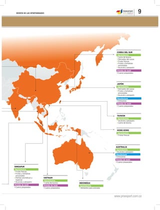 REVISTA DE LAS OPORTUNIDADES 9
www.proexport.com.co
Derivados del cacao
Frutas y hortalizas
procesadas
Acuícola y pesquero
Artesanías
Cueros preparados
JAPÓN
Agroindustria
Manufacturas
Prendas de vestir
Frutas frescas
HONG KONG
Agroindustria
Alimentos para animales
INDONESIA
Agroindustria
Carne de bovino
Derivados del cacao
Frutas frescas
Frutas y hortalizas
procesadas
Acuícola y pesquero
Cueros preparados
COREA DEL SUR
Agroindustria
Prendas de vestir
Acuícola y pesquero
Artesanías
Cueros preparados
AUSTRALIA
Agroindustria
Manufacturas
Prendas de vestir
Carne de bovino
Cueros preparados
VIETNAM
Agroindustria
Prendas de vestir
Frutas frescas
Frutas y hortalizas
procesadas
Hierbas aromáticas y
especias
Acuícola y pesquero
Cueros preparados
SINGAPUR
Agroindustria
Acuícola y pesquero.
Carne de bovino.
TAIWÁN
Agroindustria
Prendas de vestir
 