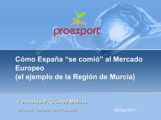 Cómo España “se comió” al Mercado Europeo  (el ejemplo de la Región de Murcia) Fernando P. Gómez Molina,  Director General de Proexport 25/Ago/2011 