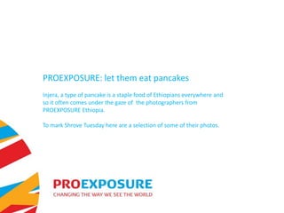 PROEXPOSURE: let them eat pancakes
Injera, a type of pancake is a staple food of Ethiopians everywhere and
so it often comes under the gaze of the photographers from
PROEXPOSURE Ethiopia.

To mark Shrove Tuesday here are a selection of some of their photos.
 