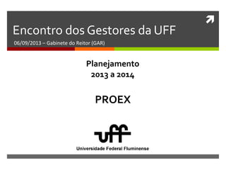 
Encontro dos Gestores da UFF
06/09/2013 – Gabinete do Reitor (GAR)
PROEX
Planejamento
2013 a 2014
 
