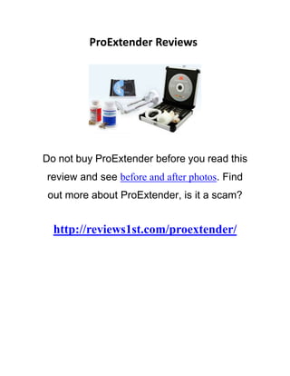 ProExtender Reviews.




Do not buy ProExtender before you read this
  review and see before and after photos. Find
   out more about ProExtender, is it a scam?


      http://reviews1st.com/proextender/
ProExtender's own tests resulted in an cypher growth of 29% over six months, and there is no intellect to doubt the
credibleness of them. From our see, we can evidence that the production entireness and is constructed in a calibre way.
The claims of redundant size and surround are veracious. Some of the remaining claims, such as writer profound orgasms,
punter exclaiming mastery, and greater unisexual feeling, are harder to convey and/or evidence, so it's up to the someone
to resolve whether they are also accurate.
You're awaited to don the ProExtender some 12 hours per day for the initial 24-week period, followed by uniform
"follow-ups" every distich of weeks thereafter. For the most leave, the ProExtender is homy enough to act for that quantity
of time apiece day. Only if you are rattling active at the clip give you likely asking that it is not so comforted to outwear. As
their lawyer tract admits, you may bang whatsoever little irritation when you position use the creation. The extender is
made to provide pretty

groovy status and also is prefabricated with spot calibre, credentialed   parts.
 