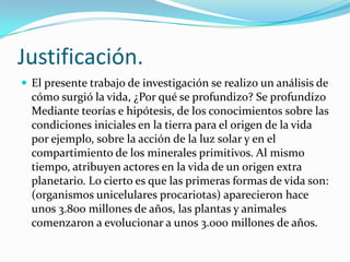 Justificación.
 El presente trabajo de investigación se realizo un análisis de
  cómo surgió la vida, ¿Por qué se profundizo? Se profundizo
  Mediante teorías e hipótesis, de los conocimientos sobre las
  condiciones iniciales en la tierra para el origen de la vida
  por ejemplo, sobre la acción de la luz solar y en el
  compartimiento de los minerales primitivos. Al mismo
  tiempo, atribuyen actores en la vida de un origen extra
  planetario. Lo cierto es que las primeras formas de vida son:
  (organismos unicelulares procariotas) aparecieron hace
  unos 3.800 millones de años, las plantas y animales
  comenzaron a evolucionar a unos 3.000 millones de años.
 