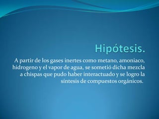 A partir de los gases inertes como metano, amoniaco,
hidrogeno y el vapor de agua, se sometió dicha mezcla
   a chispas que pudo haber interactuado y se logro la
                     síntesis de compuestos orgánicos.
 
