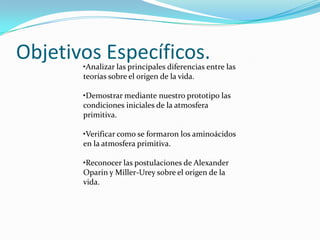 Objetivos Específicos.
       •Analizar las principales diferencias entre las
       teorías sobre el origen de la vida.

       •Demostrar mediante nuestro prototipo las
       condiciones iniciales de la atmosfera
       primitiva.

       •Verificar como se formaron los aminoácidos
       en la atmosfera primitiva.

       •Reconocer las postulaciones de Alexander
       Oparin y Miller-Urey sobre el origen de la
       vida.
 