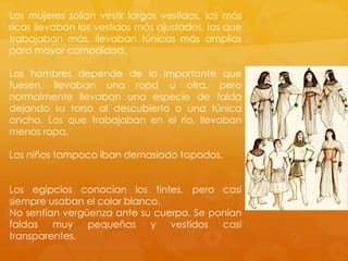 Las mujeres solían vestir largos vestidos, las más
ricas llevaban los vestidos más ajustados, las que
trabajaban más, llevaban túnicas más amplias
para mayor comodidad.
Los hombres depende de lo importante que
fuesen, llevaban una ropa u otra, pero
normalmente llevaban una especie de falda
dejando su torso al descubierto o una túnica
ancha. Los que trabajaban en el río, llevaban
menos ropa.
Los niños tampoco iban demasiado tapados.
Los egipcios conocían los tintes, pero casi
siempre usaban el color blanco.
No sentían vergüenza ante su cuerpo. Se ponían
faldas
muy
pequeñas
y
vestidos
casi
transparentes.

 