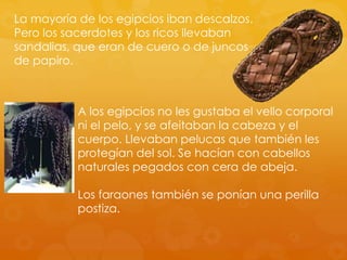 La mayoría de los egipcios iban descalzos.
Pero los sacerdotes y los ricos llevaban
sandalias, que eran de cuero o de juncos
de papiro.

A los egipcios no les gustaba el vello corporal
ni el pelo, y se afeitaban la cabeza y el
cuerpo. Llevaban pelucas que también les
protegían del sol. Se hacían con cabellos
naturales pegados con cera de abeja.
Los faraones también se ponían una perilla
postiza.

 