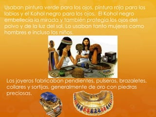 Usaban pintura verde para los ojos, pintura roja para los
labios y el Kohol negro para los ojos. El Kohol negro
embellecía la mirada y también protegía los ojos del
polvo y de la luz del sol. Lo usaban tanto mujeres como
hombres e incluso los niños.

Los joyeros fabricaban pendientes, pulseras, brazaletes,
collares y sortijas, generalmente de oro con piedras
preciosas.

 