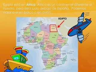 Egipto está en África. África es un continente diferente al
nuestro, pero está justo debajo de España. Podemos
viajar a el en barco o en avión.
EGIPTO

 